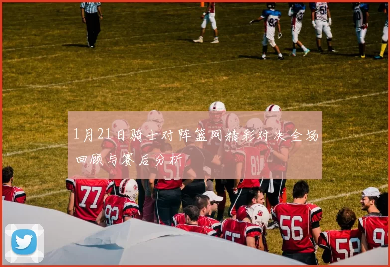1月21日骑士对阵篮网精彩对决全场回顾与赛后分析