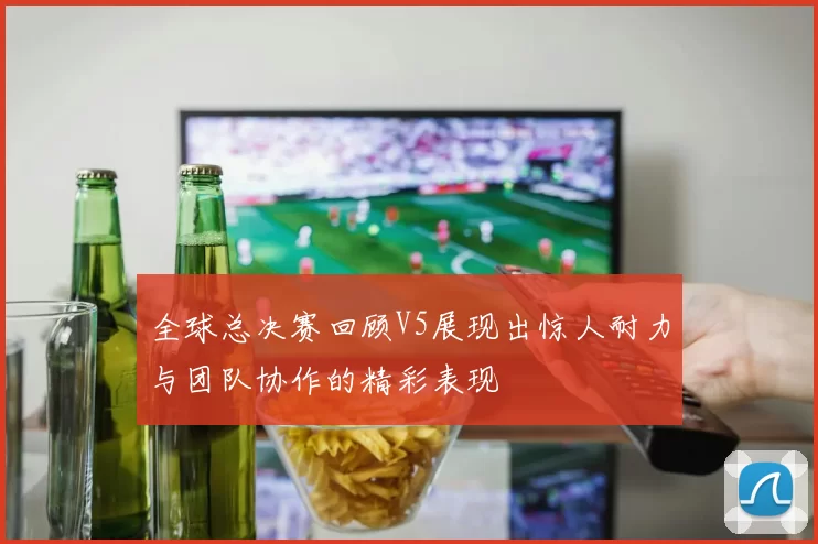 全球总决赛回顾V5展现出惊人耐力与团队协作的精彩表现