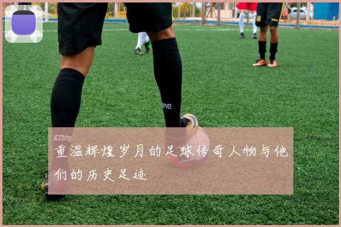重温辉煌岁月的足球传奇人物与他们的历史足迹