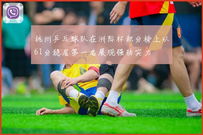 杭州乒乓球队在洲际杯积分榜上以61分稳居第一名展现强劲实力