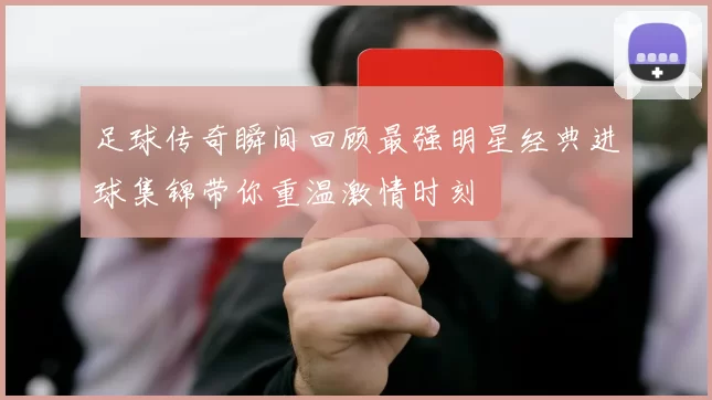 足球传奇瞬间回顾最强明星经典进球集锦带你重温激情时刻