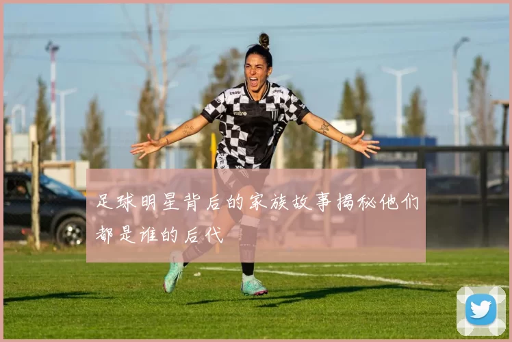 足球明星背后的家族故事揭秘他们都是谁的后代