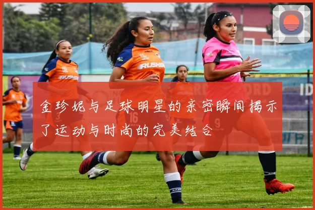金珍妮与足球明星的亲密瞬间揭示了运动与时尚的完美结合