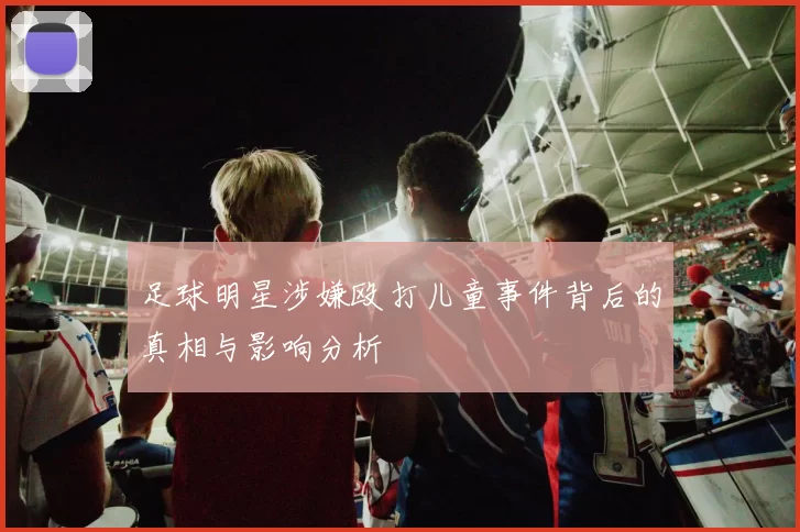 足球明星涉嫌殴打儿童事件背后的真相与影响分析