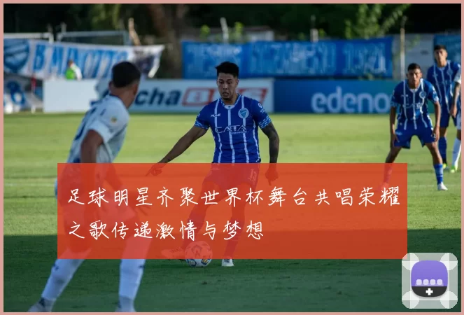足球明星齐聚世界杯舞台共唱荣耀之歌传递激情与梦想