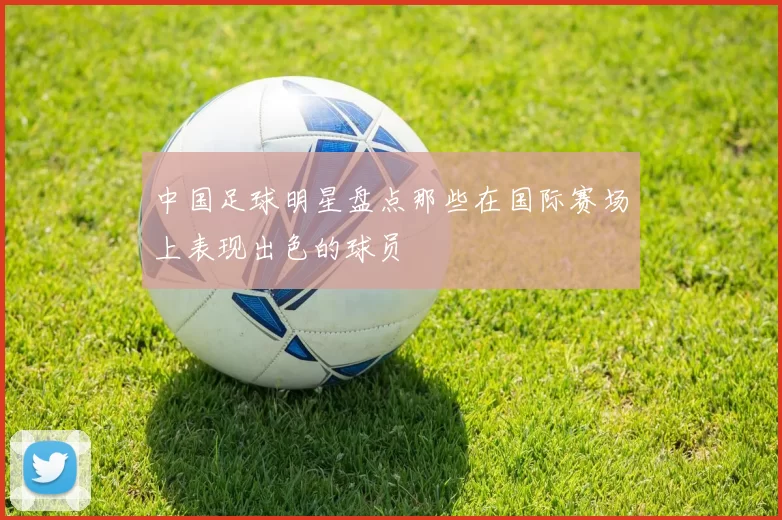 中国足球明星盘点那些在国际赛场上表现出色的球员
