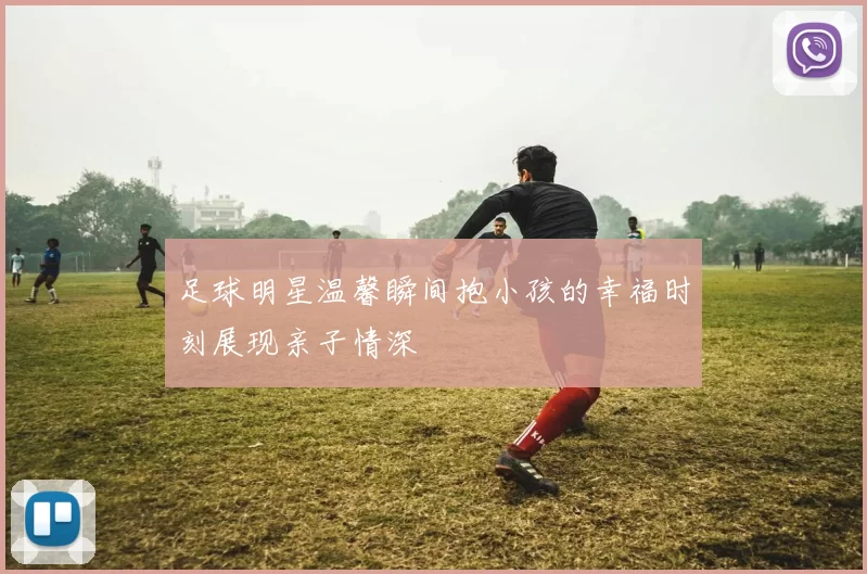 足球明星温馨瞬间抱小孩的幸福时刻展现亲子情深