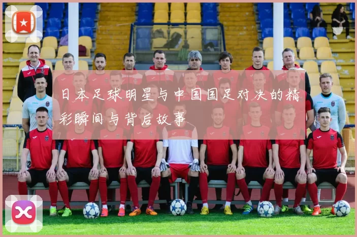 日本足球明星与中国国足对决的精彩瞬间与背后故事