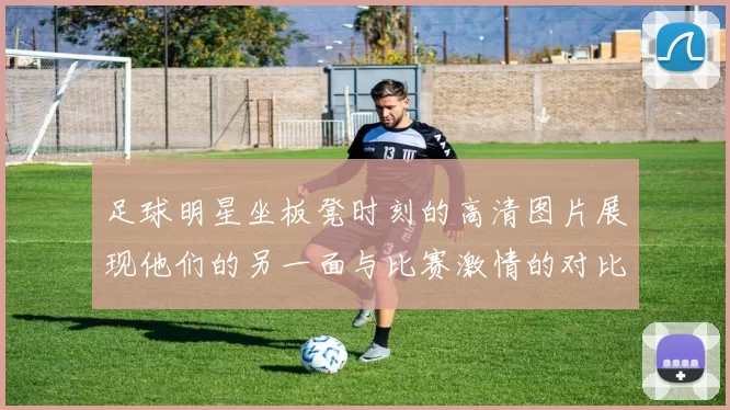 足球明星坐板凳时刻的高清图片展现他们的另一面与比赛激情的对比