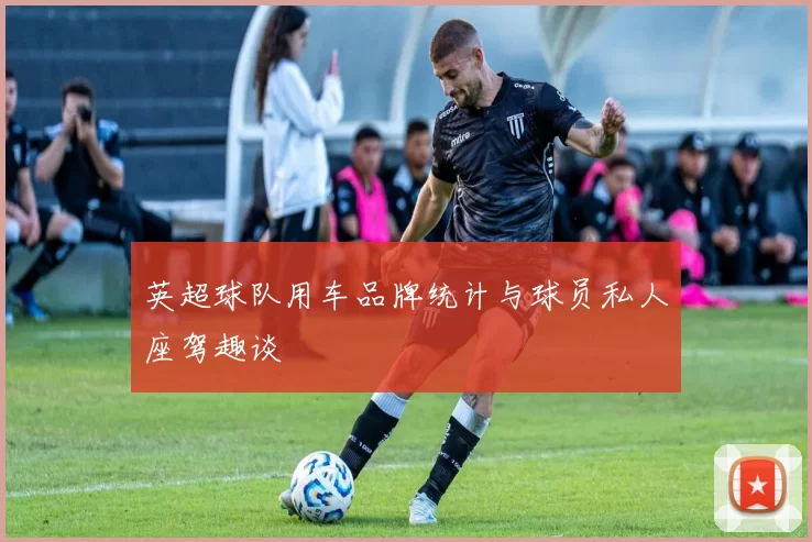 英超球队用车品牌统计与球员私人座驾趣谈