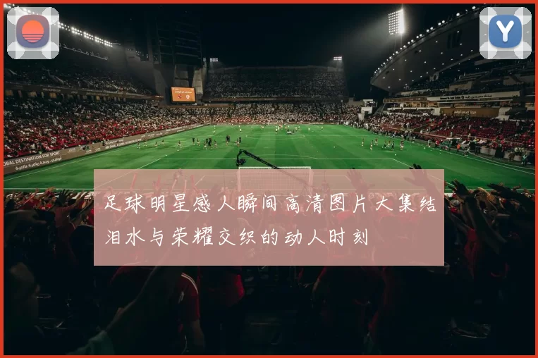 足球明星感人瞬间高清图片大集结泪水与荣耀交织的动人时刻