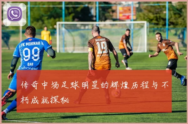 传奇中场足球明星的辉煌历程与不朽成就探秘