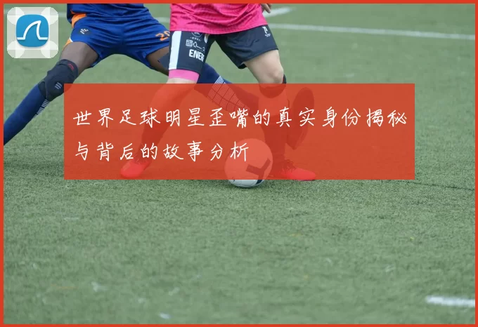 世界足球明星歪嘴的真实身份揭秘与背后的故事分析