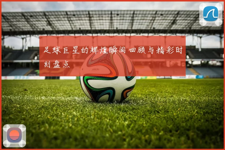 足球巨星的辉煌瞬间回顾与精彩时刻盘点