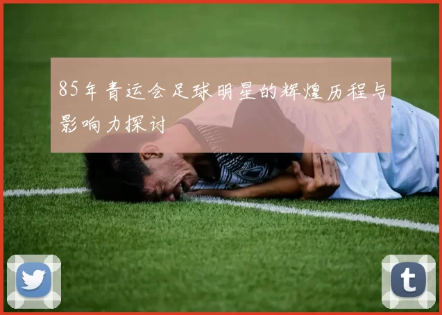 85年青运会足球明星的辉煌历程与影响力探讨