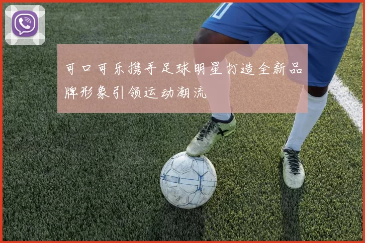 可口可乐携手足球明星打造全新品牌形象引领运动潮流