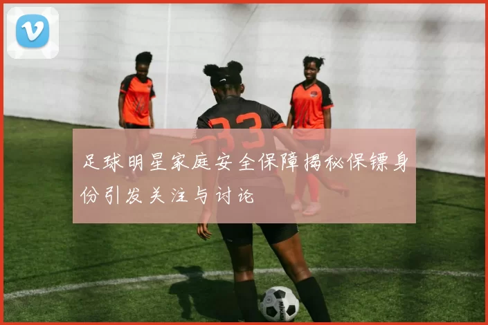 足球明星家庭安全保障揭秘保镖身份引发关注与讨论