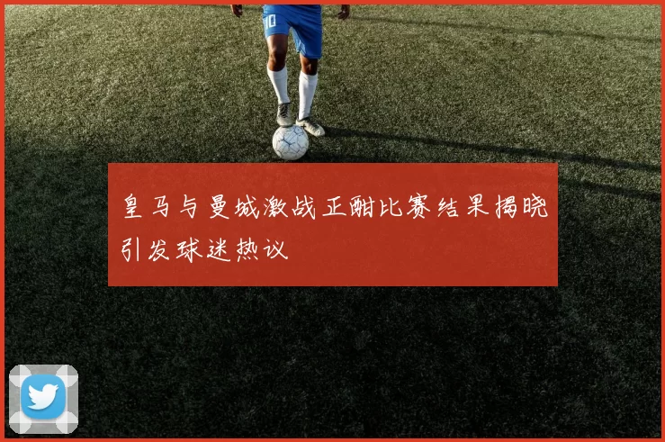 皇马与曼城激战正酣比赛结果揭晓引发球迷热议