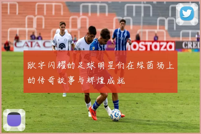 欧字闪耀的足球明星们在绿茵场上的传奇故事与辉煌成就