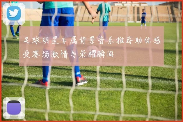 足球明星专属背景音乐推荐助你感受赛场激情与荣耀瞬间