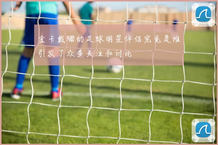 金卡戴珊的足球明星伴侣究竟是谁引发了众多关注和讨论