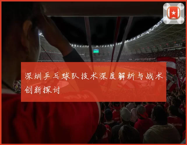 深圳乒乓球队技术深度解析与战术创新探讨