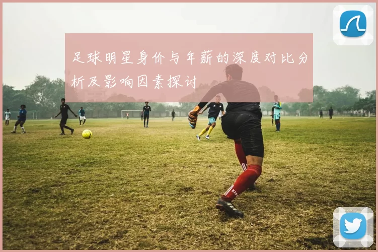 足球明星身价与年薪的深度对比分析及影响因素探讨