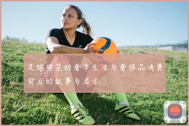 足球明星的奢华生活与奢侈品消费背后的故事与启示