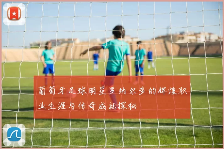 葡萄牙足球明星罗纳尔多的辉煌职业生涯与传奇成就探秘