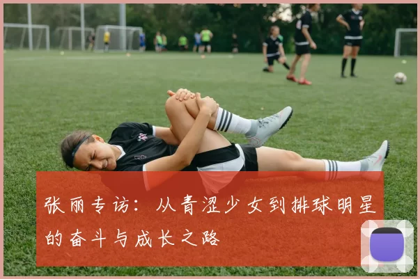 张丽专访：从青涩少女到排球明星的奋斗与成长之路