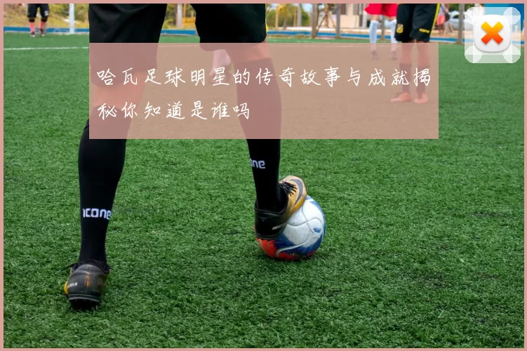 哈瓦足球明星的传奇故事与成就揭秘你知道是谁吗