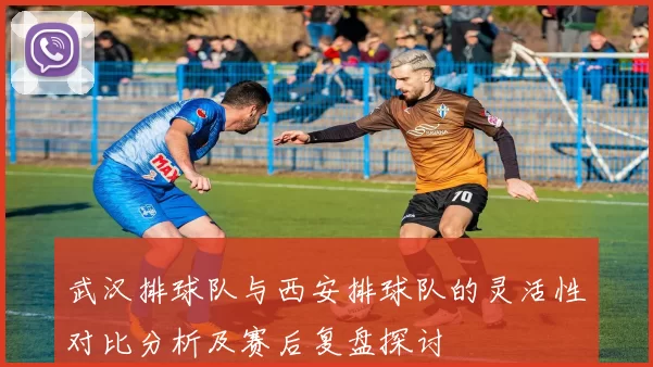 武汉排球队与西安排球队的灵活性对比分析及赛后复盘探讨