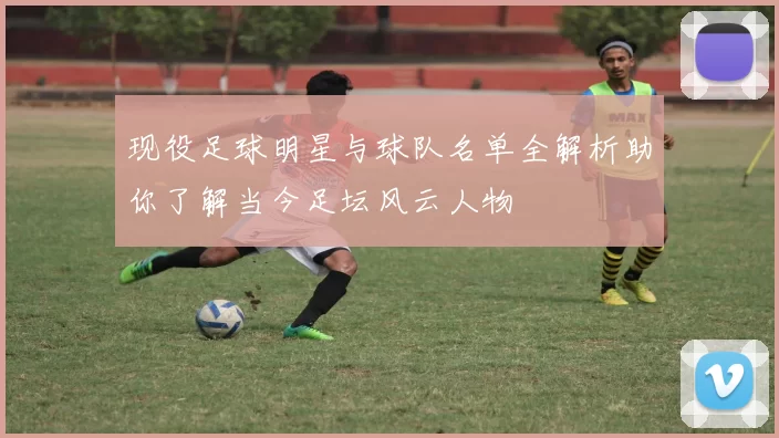 现役足球明星与球队名单全解析助你了解当今足坛风云人物