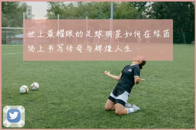 世上最耀眼的足球明星如何在绿茵场上书写传奇与辉煌人生