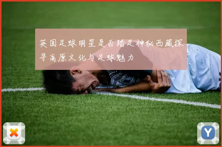 英国足球明星是否踏足神秘西藏探寻高原文化与足球魅力