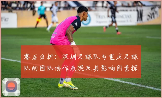 赛后分析：深圳足球队与重庆足球队的团队协作表现及其影响因素探讨