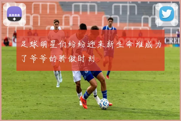 足球明星们纷纷迎来新生命谁成为了爷爷的骄傲时刻