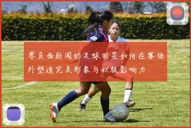 零负面新闻的足球明星如何在赛场外塑造完美形象与积极影响力