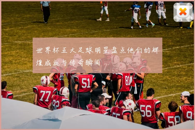 世界杯五大足球明星盘点他们的辉煌成就与传奇瞬间
