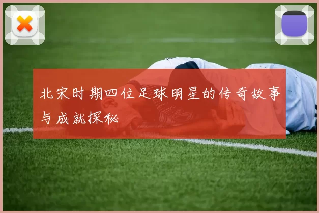 北宋时期四位足球明星的传奇故事与成就探秘