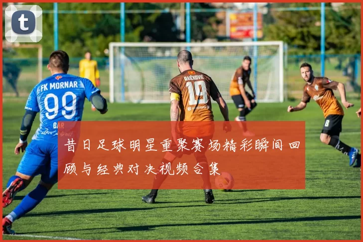 昔日足球明星重聚赛场精彩瞬间回顾与经典对决视频合集