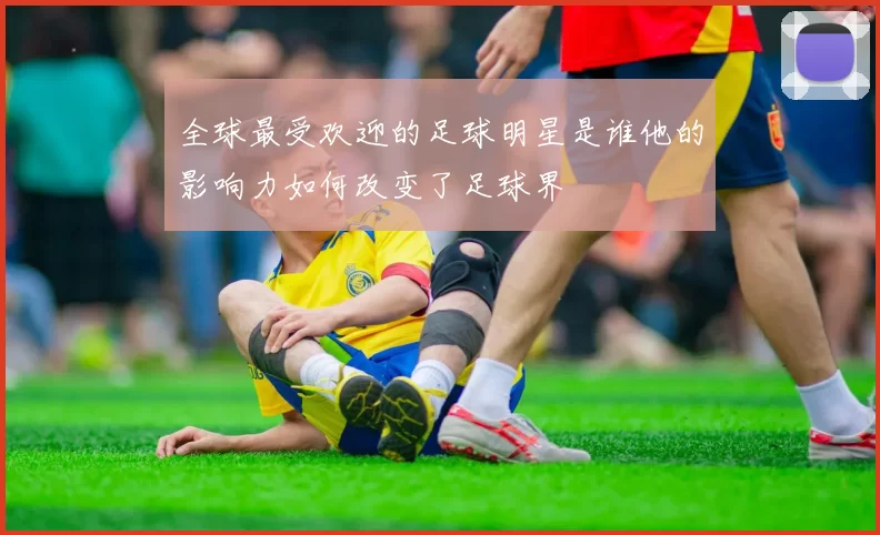 全球最受欢迎的足球明星是谁他的影响力如何改变了足球界