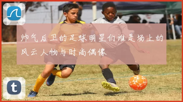 帅气后卫的足球明星们谁是场上的风云人物与时尚偶像