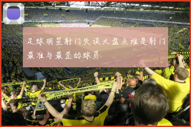 足球明星射门失误大盘点谁是射门最准与最歪的球员