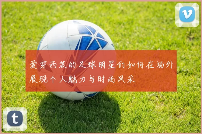 爱穿西装的足球明星们如何在场外展现个人魅力与时尚风采