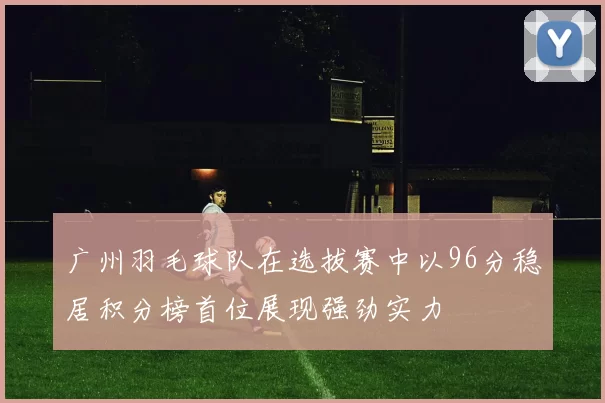 广州羽毛球队在选拔赛中以96分稳居积分榜首位展现强劲实力
