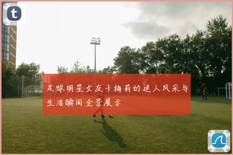 足球明星女友卡梅莉的迷人风采与生活瞬间全景展示